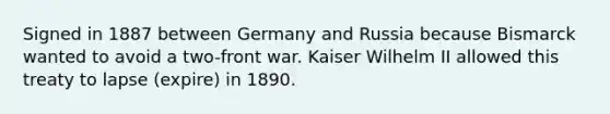 Signed in 1887 between Germany and Russia because Bismarck wanted to avoid a two-front war. Kaiser Wilhelm II allowed this treaty to lapse (expire) in 1890.