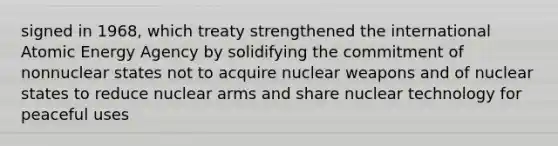 signed in 1968, which treaty strengthened the international Atomic Energy Agency by solidifying the commitment of nonnuclear states not to acquire nuclear weapons and of nuclear states to reduce nuclear arms and share nuclear technology for peaceful uses