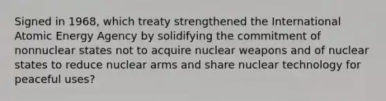 Signed in 1968, which treaty strengthened the International Atomic Energy Agency by solidifying the commitment of nonnuclear states not to acquire nuclear weapons and of nuclear states to reduce nuclear arms and share nuclear technology for peaceful uses?