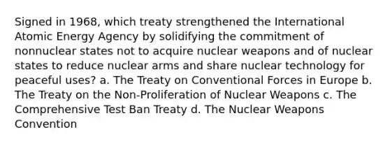 Signed in 1968, which treaty strengthened the International Atomic Energy Agency by solidifying the commitment of nonnuclear states not to acquire nuclear weapons and of nuclear states to reduce nuclear arms and share nuclear technology for peaceful uses? a. The Treaty on Conventional Forces in Europe b. The Treaty on the Non-Proliferation of Nuclear Weapons c. The Comprehensive Test Ban Treaty d. The Nuclear Weapons Convention