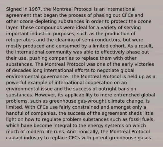 Signed in 1987, the Montreal Protocol is an international agreement that began the process of phasing out CFCs and other ozone-depleting substances in order to protect the ozone layer. These compounds were ideal for a variety of serving important industrial purposes, such as the production of refrigerators and the cleaning of semi-conductors, but were mostly produced and consumed by a limited cohort. As a result, the international community was able to effectively phase out their use, pushing companies to replace them with other substances. The Montreal Protocol was one of the early victories of decades long international efforts to negotiate global environmental governance. The Montreal Protocol is held up as a powerful example of international cooperation on an environmental issue and the success of outright bans on substances. However, its applicability to more entrenched global problems, such as greenhouse gas-wrought climate change, is limited. With CFCs use fairly constrained and amongst only a handful of companies, the success of the agreement sheds little light on how to regulate problem substances such as fossil fuels, which have become integral to the energy systems on which much of modern life runs. And ironically, the Montreal Protocol caused industry to replace CFCs with potent greenhouse gases.