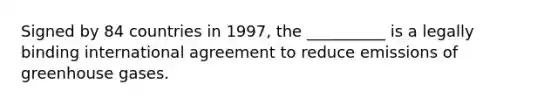 Signed by 84 countries in 1997, the __________ is a legally binding international agreement to reduce emissions of greenhouse gases.