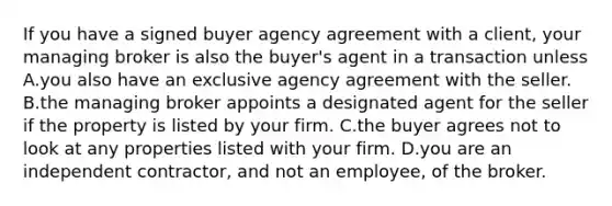 If you have a signed buyer agency agreement with a client, your managing broker is also the buyer's agent in a transaction unless A.you also have an exclusive agency agreement with the seller. B.the managing broker appoints a designated agent for the seller if the property is listed by your firm. C.the buyer agrees not to look at any properties listed with your firm. D.you are an independent contractor, and not an employee, of the broker.