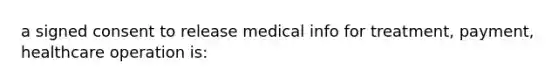 a signed consent to release medical info for treatment, payment, healthcare operation is: