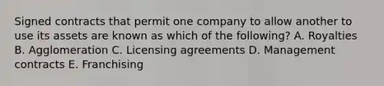 Signed contracts that permit one company to allow another to use its assets are known as which of the following? A. Royalties B. Agglomeration C. Licensing agreements D. Management contracts E. Franchising