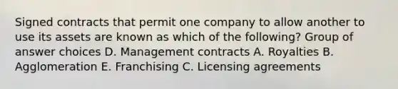 Signed contracts that permit one company to allow another to use its assets are known as which of the following? Group of answer choices D. Management contracts A. Royalties B. Agglomeration E. Franchising C. Licensing agreements