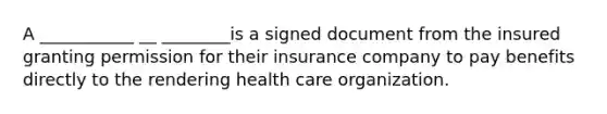 A ___________ __ ________is a signed document from the insured granting permission for their insurance company to pay benefits directly to the rendering health care organization.