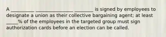 A __________ ________________ ________ is signed by employees to designate a union as their collective bargaining agent; at least _____% of the employees in the targeted group must sign authorization cards before an election can be called.