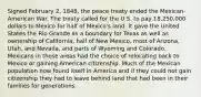 Signed February 2, 1848, the peace treaty ended the Mexican-American War. The treaty called for the U.S. to pay 18,250,000 dollars to Mexico for half of Mexico's land. It gave the United States the Rio Grande as a boundary for Texas as well as ownership of California, half of New Mexico, most of Arizona, Utah, and Nevada, and parts of Wyoming and Colorado. Mexicans in those areas had the choice of relocating back to Mexico or gaining American citizenship. Much of the Mexican population now found itself in America and if they could not gain citizenship they had to leave behind land that had been in their families for generations.