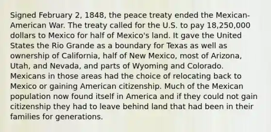 Signed February 2, 1848, the peace treaty ended the Mexican-American War. The treaty called for the U.S. to pay 18,250,000 dollars to Mexico for half of Mexico's land. It gave the United States the Rio Grande as a boundary for Texas as well as ownership of California, half of New Mexico, most of Arizona, Utah, and Nevada, and parts of Wyoming and Colorado. Mexicans in those areas had the choice of relocating back to Mexico or gaining American citizenship. Much of the Mexican population now found itself in America and if they could not gain citizenship they had to leave behind land that had been in their families for generations.