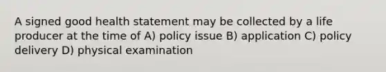 A signed good health statement may be collected by a life producer at the time of A) policy issue B) application C) policy delivery D) physical examination