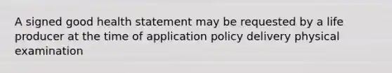 A signed good health statement may be requested by a life producer at the time of application policy delivery physical examination