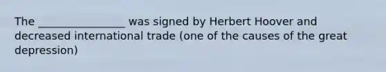 The ________________ was signed by Herbert Hoover and decreased international trade (one of the causes of the great depression)