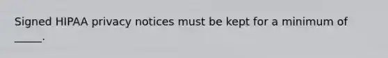 Signed HIPAA privacy notices must be kept for a minimum of _____.