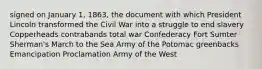 signed on January 1, 1863, the document with which President Lincoln transformed the Civil War into a struggle to end slavery Copperheads contrabands total war Confederacy Fort Sumter Sherman's March to the Sea Army of the Potomac greenbacks Emancipation Proclamation Army of the West