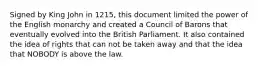 Signed by King John in 1215, this document limited the power of the English monarchy and created a Council of Barons that eventually evolved into the British Parliament. It also contained the idea of rights that can not be taken away and that the idea that NOBODY is above the law.