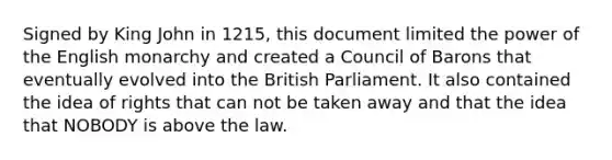 Signed by King John in 1215, this document limited the power of the English monarchy and created a Council of Barons that eventually evolved into the British Parliament. It also contained the idea of rights that can not be taken away and that the idea that NOBODY is above the law.