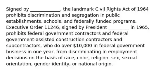 Signed by _____________, the landmark Civil Rights Act of 1964 prohibits discrimination and segregation in public establishments, schools, and federally funded programs. Executive Order 11246, signed by President _________ in 1965, prohibits federal government contractors and federal government-assisted construction contractors and subcontractors, who do over 10,000 in federal government business in one year, from discriminating in employment decisions on the basis of race, color, religion, sex, sexual orientation, gender identity, or national origin.