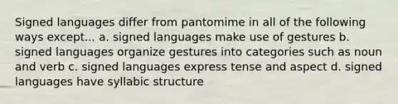 Signed languages differ from pantomime in all of the following ways except... a. signed languages make use of gestures b. signed languages organize gestures into categories such as noun and verb c. signed languages express tense and aspect d. signed languages have syllabic structure