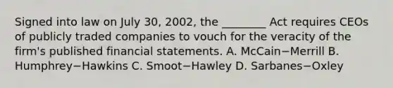 Signed into law on July​ 30, 2002, the​ ________ Act requires CEOs of publicly traded companies to vouch for the veracity of the​ firm's published <a href='https://www.questionai.com/knowledge/kFBJaQCz4b-financial-statements' class='anchor-knowledge'>financial statements</a>. A. McCain−Merrill B. Humphrey−Hawkins C. Smoot−Hawley D. Sarbanes−Oxley