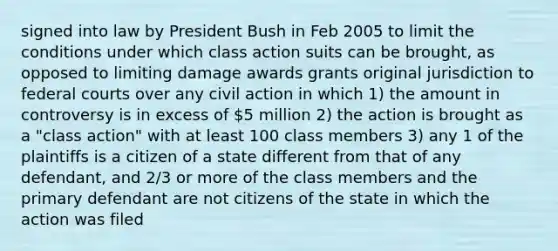 signed into law by President Bush in Feb 2005 to limit the conditions under which class action suits can be brought, as opposed to limiting damage awards grants original jurisdiction to federal courts over any civil action in which 1) the amount in controversy is in excess of 5 million 2) the action is brought as a "class action" with at least 100 class members 3) any 1 of the plaintiffs is a citizen of a state different from that of any defendant, and 2/3 or more of the class members and the primary defendant are not citizens of the state in which the action was filed