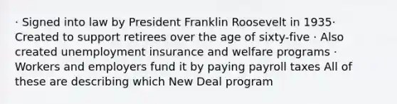 · Signed into law by President Franklin Roosevelt in 1935· Created to support retirees over the age of sixty-five · Also created unemployment insurance and welfare programs · Workers and employers fund it by paying payroll taxes All of these are describing which New Deal program