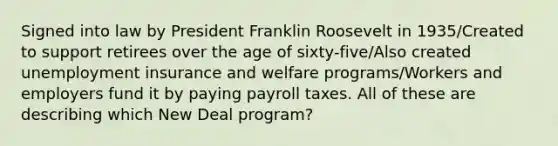 Signed into law by President Franklin Roosevelt in 1935/Created to support retirees over the age of sixty-five/Also created <a href='https://www.questionai.com/knowledge/kJtwO6RiLB-unemployment-insurance' class='anchor-knowledge'>unemployment insurance</a> and welfare programs/Workers and employers fund it by paying payroll taxes. All of these are describing which New Deal program?