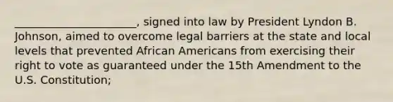 ______________________, signed into law by President Lyndon B. Johnson, aimed to overcome legal barriers at the state and local levels that prevented African Americans from exercising their right to vote as guaranteed under the 15th Amendment to the U.S. Constitution;