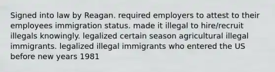 Signed into law by Reagan. required employers to attest to their employees immigration status. made it illegal to hire/recruit illegals knowingly. legalized certain season agricultural illegal immigrants. legalized illegal immigrants who entered the US before new years 1981