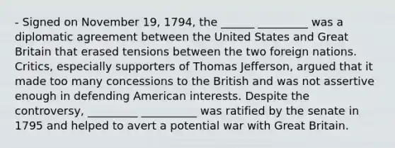 - Signed on November 19, 1794, the ______ _________ was a diplomatic agreement between the United States and Great Britain that erased tensions between the two foreign nations. Critics, especially supporters of Thomas Jefferson, argued that it made too many concessions to the British and was not assertive enough in defending American interests. Despite the controversy, _________ __________ was ratified by the senate in 1795 and helped to avert a potential war with Great Britain.