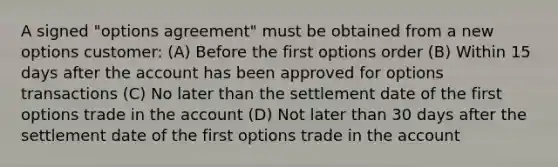 A signed "options agreement" must be obtained from a new options customer: (A) Before the first options order (B) Within 15 days after the account has been approved for options transactions (C) No later than the settlement date of the first options trade in the account (D) Not later than 30 days after the settlement date of the first options trade in the account