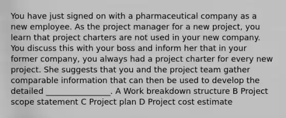 You have just signed on with a pharmaceutical company as a new employee. As the project manager for a new project, you learn that project charters are not used in your new company. You discuss this with your boss and inform her that in your former company, you always had a project charter for every new project. She suggests that you and the project team gather comparable information that can then be used to develop the detailed ________________. A Work breakdown structure B Project scope statement C Project plan D Project cost estimate