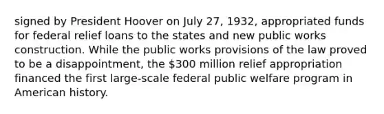 signed by President Hoover on July 27, 1932, appropriated funds for federal relief loans to the states and new public works construction. While the public works provisions of the law proved to be a disappointment, the 300 million relief appropriation financed the first large-scale federal public welfare program in American history.