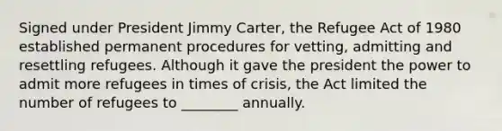 Signed under President Jimmy Carter, the Refugee Act of 1980 established permanent procedures for vetting, admitting and resettling refugees. Although it gave the president the power to admit more refugees in times of crisis, the Act limited the number of refugees to ________ annually.