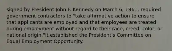 signed by President John F. Kennedy on March 6, 1961, required government contractors to "take affirmative action to ensure that applicants are employed and that employees are treated during employment without regard to their race, creed, color, or national origin."It established the President's Committee on Equal Employment Opportunity.