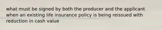 what must be signed by both the producer and the applicant when an existing life insurance policy is being reissued with reduction in cash value