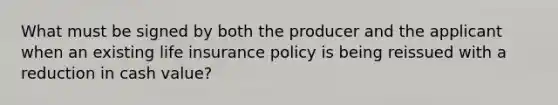 What must be signed by both the producer and the applicant when an existing life insurance policy is being reissued with a reduction in cash value?