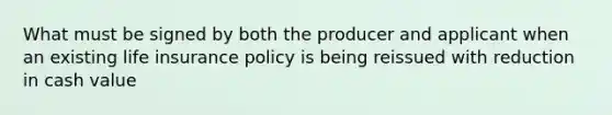 What must be signed by both the producer and applicant when an existing life insurance policy is being reissued with reduction in cash value