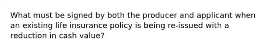 What must be signed by both the producer and applicant when an existing life insurance policy is being re-issued with a reduction in cash value?