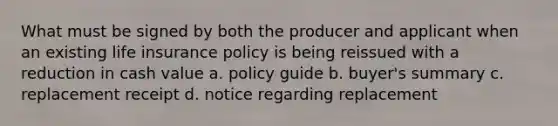 What must be signed by both the producer and applicant when an existing life insurance policy is being reissued with a reduction in cash value a. policy guide b. buyer's summary c. replacement receipt d. notice regarding replacement