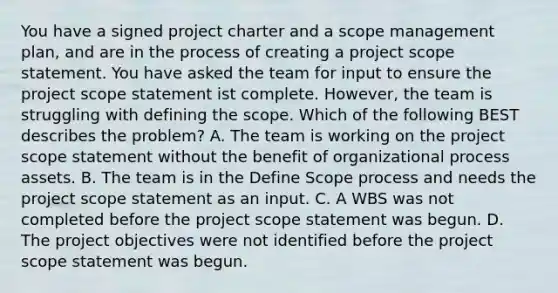 You have a signed project charter and a scope management plan, and are in the process of creating a project scope statement. You have asked the team for input to ensure the project scope statement ist complete. However, the team is struggling with defining the scope. Which of the following BEST describes the problem? A. The team is working on the project scope statement without the benefit of organizational process assets. B. The team is in the Define Scope process and needs the project scope statement as an input. C. A WBS was not completed before the project scope statement was begun. D. The project objectives were not identified before the project scope statement was begun.