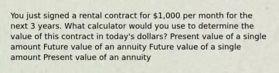 You just signed a rental contract for 1,000 per month for the next 3 years. What calculator would you use to determine the value of this contract in today's dollars? Present value of a single amount Future value of an annuity Future value of a single amount Present value of an annuity