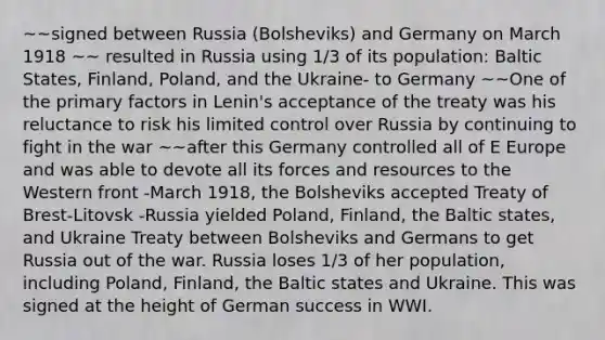 ~~signed between Russia (Bolsheviks) and Germany on March 1918 ~~ resulted in Russia using 1/3 of its population: Baltic States, Finland, Poland, and the Ukraine- to Germany ~~One of the primary factors in Lenin's acceptance of the treaty was his reluctance to risk his limited control over Russia by continuing to fight in the war ~~after this Germany controlled all of E Europe and was able to devote all its forces and resources to the Western front -March 1918, the Bolsheviks accepted Treaty of Brest-Litovsk -Russia yielded Poland, Finland, the Baltic states, and Ukraine Treaty between Bolsheviks and Germans to get Russia out of the war. Russia loses 1/3 of her population, including Poland, Finland, the Baltic states and Ukraine. This was signed at the height of German success in WWI.