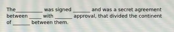 The___________ was signed _______ and was a secret agreement between _____ with _______ approval, that divided the continent of _______ between them.