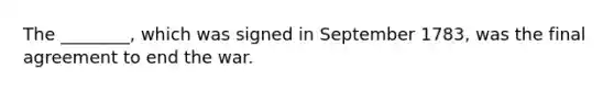 The ________, which was signed in September 1783, was the final agreement to end the war.