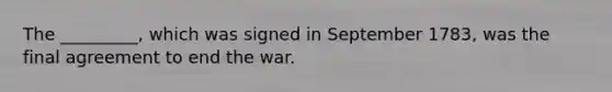 The _________, which was signed in September 1783, was the final agreement to end the war.