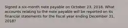 Signed a six-month note payable on October​ 23, 2018. What accounts relating to the note payable will be reported on its financial statements for the fiscal year ending December​ 31, 2018​?