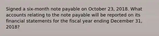 Signed a six-month note payable on October​ 23, 2018. Wha<a href='https://www.questionai.com/knowledge/k7x83BRk9p-t-accounts' class='anchor-knowledge'>t accounts</a> relating to the note payable will be reported on its <a href='https://www.questionai.com/knowledge/kFBJaQCz4b-financial-statements' class='anchor-knowledge'>financial statements</a> for the fiscal year ending December​ 31, 2018​?