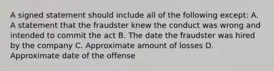 A signed statement should include all of the following except: A. A statement that the fraudster knew the conduct was wrong and intended to commit the act B. The date the fraudster was hired by the company C. Approximate amount of losses D. Approximate date of the offense