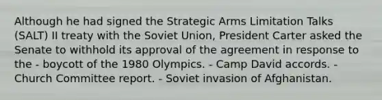 Although he had signed the Strategic Arms Limitation Talks (SALT) II treaty with the Soviet Union, President Carter asked the Senate to withhold its approval of the agreement in response to the - boycott of the 1980 Olympics. - Camp David accords. - Church Committee report. - Soviet invasion of Afghanistan.